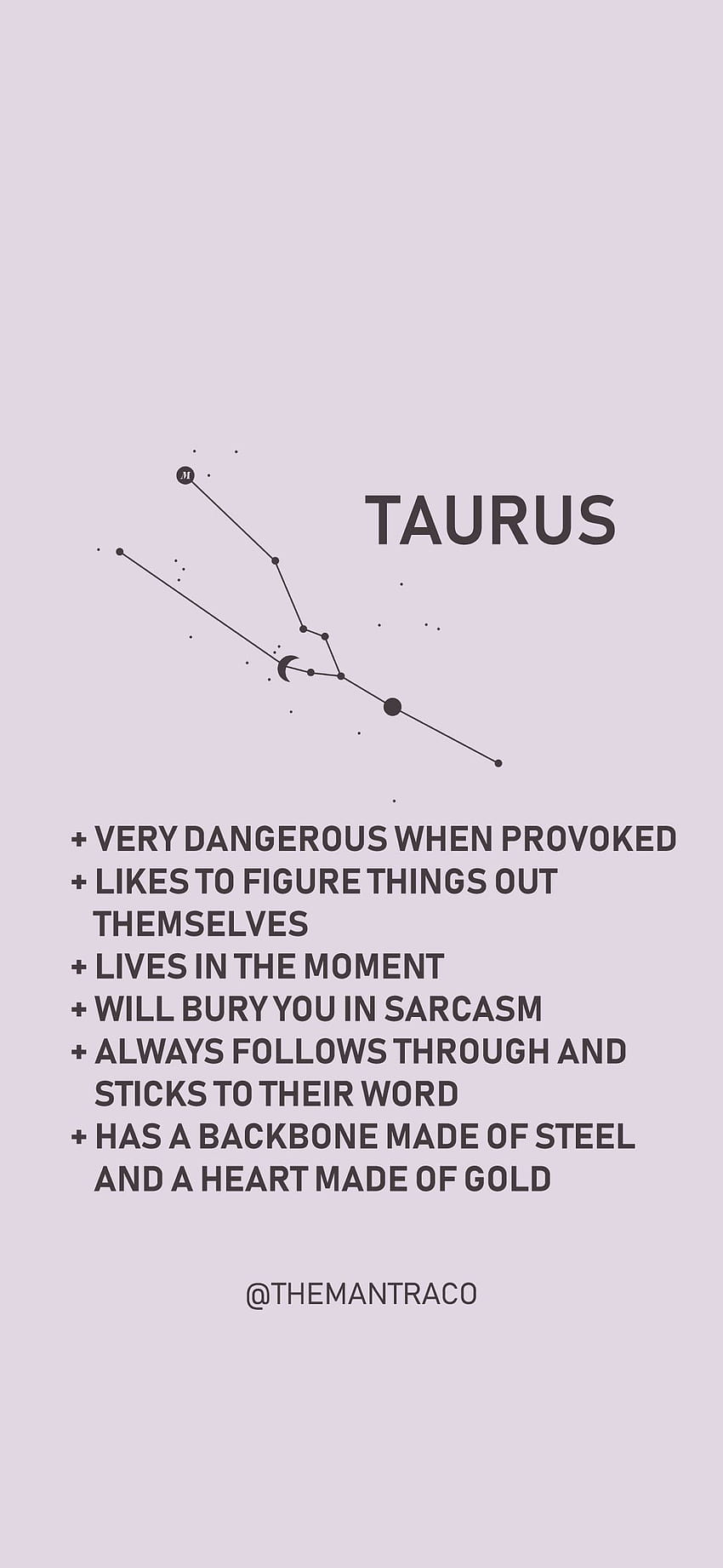 Taurus: + Very dangerous when provoked + Likes to figure things out themselves + Lives in the moment + Will bury you in sarcasm + Always follows through and sticks to their word + Has a backbone made of steel and a heart made of gold - Taurus