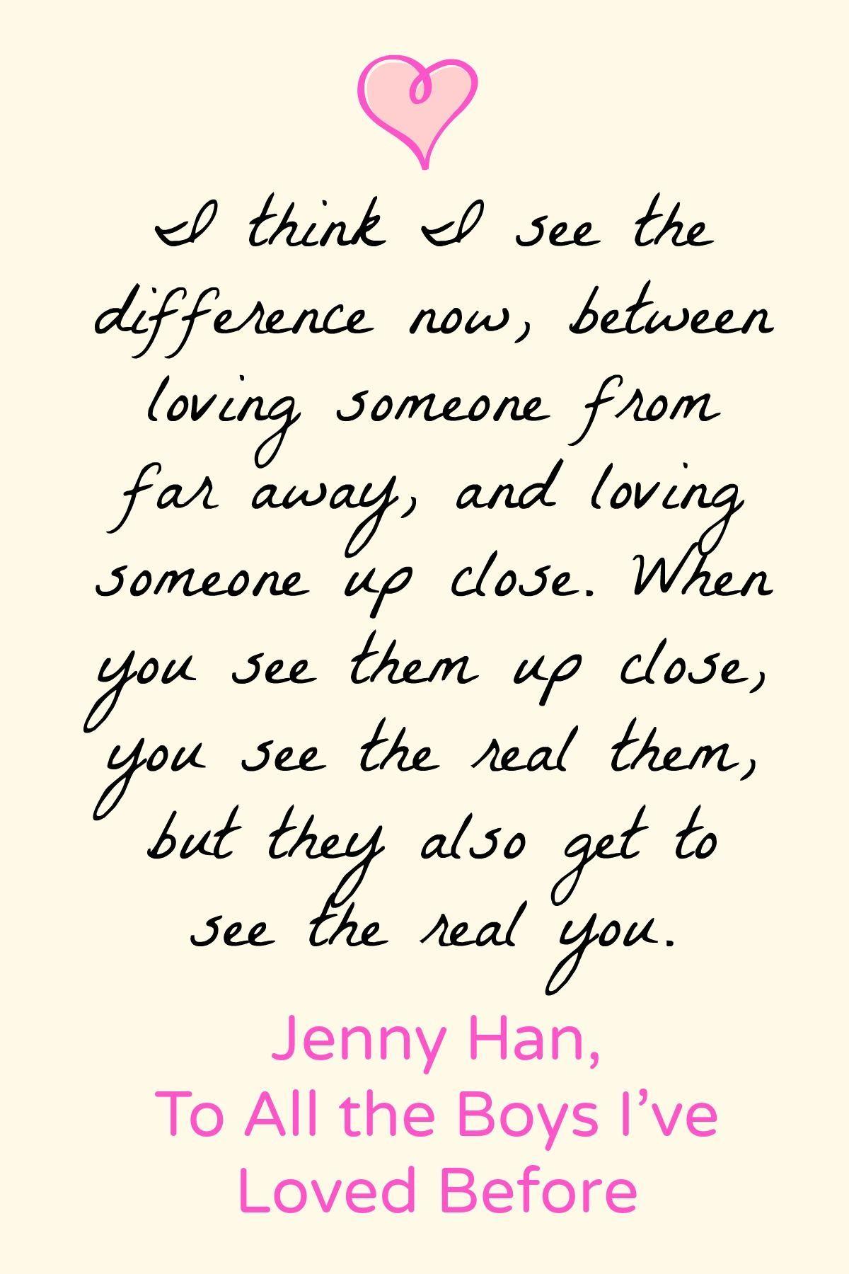 To All the Boys I've Loved Before by Jenny Han. I think I see the difference now, between loving someone from far away, and loving someone up close. When you see them up close, you see the real them, but they also get to see the real you. - To All the Boys I've Loved
