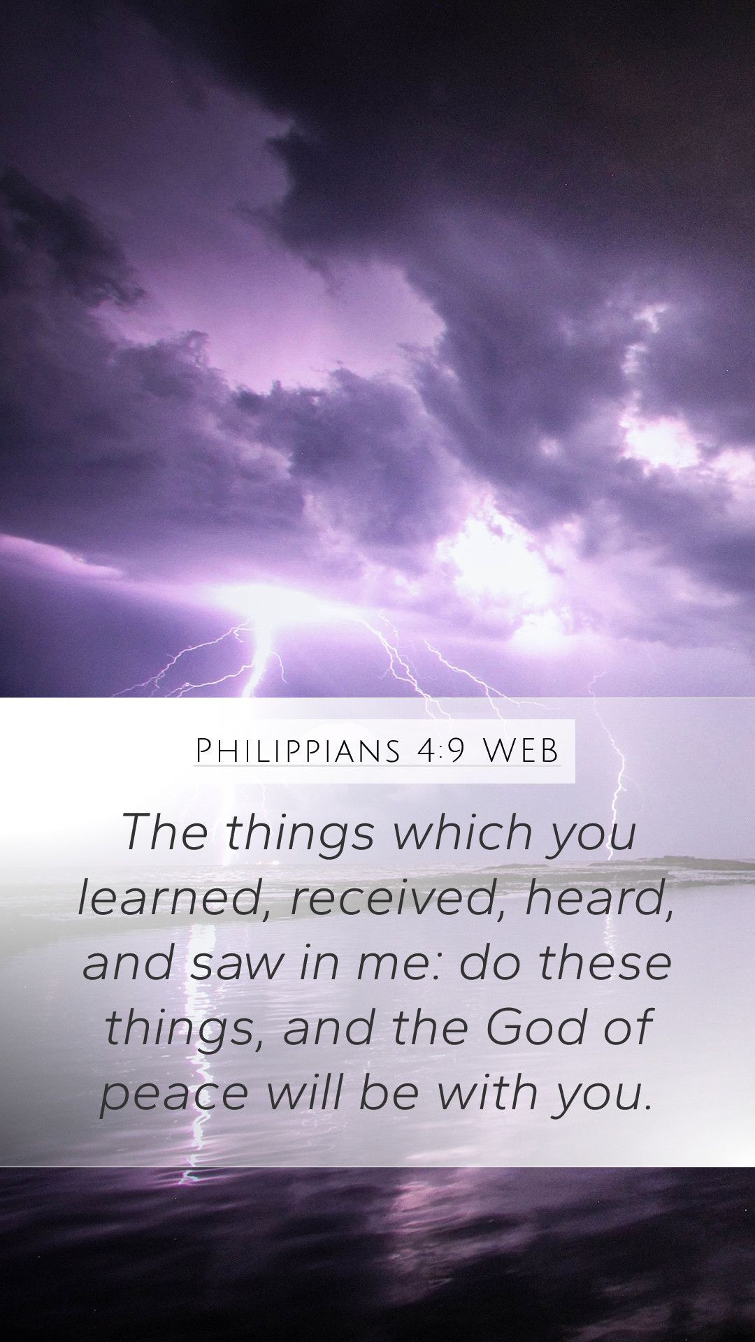 Philippians 4:9 WEB - The things which you learned, received, heard, and saw in me: do these things, and the God of peace will be with you. - Peace